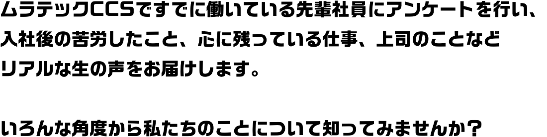 ムラテックCCSですでに働いている先輩社員にアンケートを行い、入社後の苦労したこと、心に残っている仕事、上司のことなどリアルな生の声をお届けします。いろんな角度から私たちのことについて知ってみませんか？