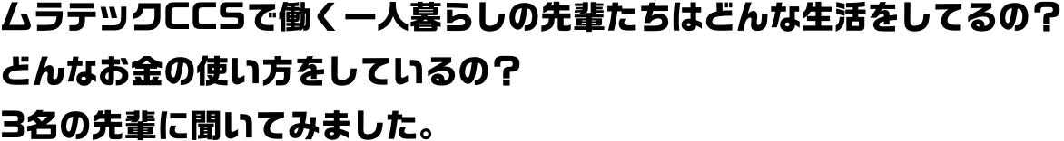 ムラテックCCSで働く一人暮らしの先輩たちはどんな生活をしてるの？どんなお金の使い方をしているの？3名の先輩に聞いてみました。